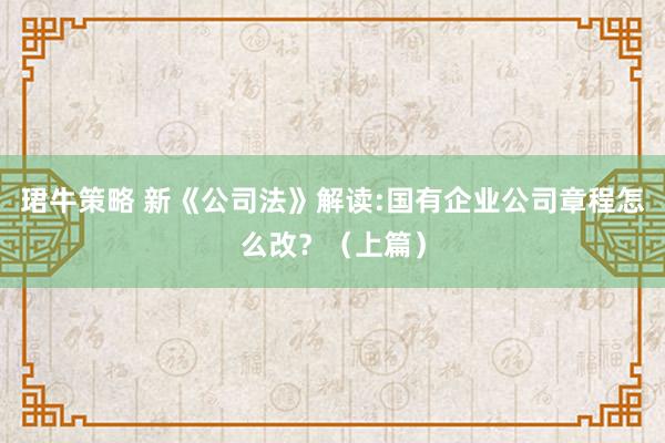 珺牛策略 新《公司法》解读:国有企业公司章程怎么改？（上篇）