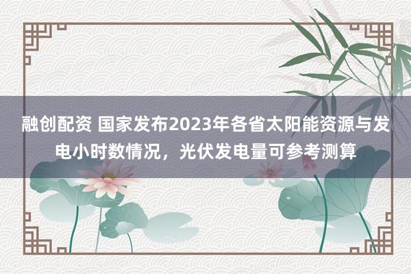 融创配资 国家发布2023年各省太阳能资源与发电小时数情况，光伏发电量可参考测算