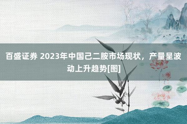 百盛证券 2023年中国己二胺市场现状，产量呈波动上升趋势[图]