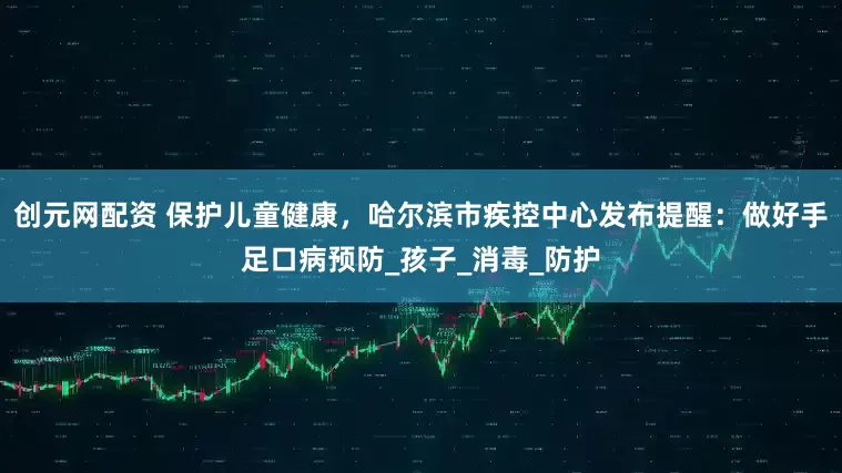 创元网配资 保护儿童健康，哈尔滨市疾控中心发布提醒：做好手足口病预防_孩子_消毒_防护