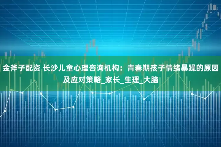 金斧子配资 长沙儿童心理咨询机构：青春期孩子情绪暴躁的原因及应对策略_家长_生理_大脑