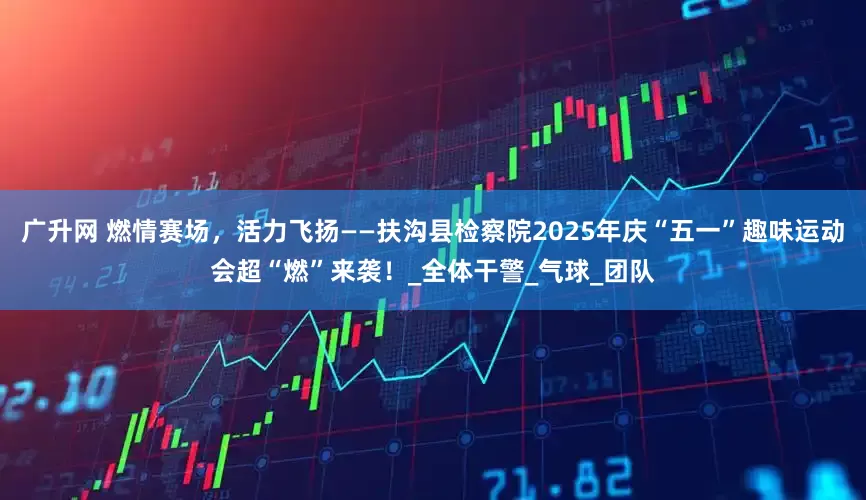 广升网 燃情赛场，活力飞扬——扶沟县检察院2025年庆“五一”趣味运动会超“燃”来袭！_全体干警_气球_团队