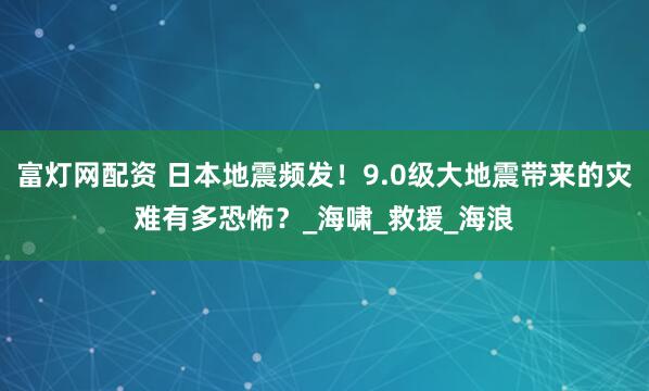 富灯网配资 日本地震频发！9.0级大地震带来的灾难有多恐怖？_海啸_救援_海浪