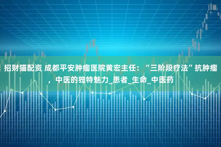 招财猫配资 成都平安肿瘤医院黄宏主任：“三阶段疗法”抗肿瘤，中医的独特魅力_患者_生命_中医药