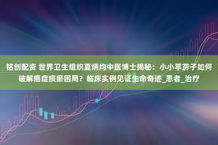 铭创配资 世界卫生组织夏炳均中医博士揭秘：小小葶苈子如何破解癌症痰瘀困局？临床实例见证生命奇迹_患者_治疗