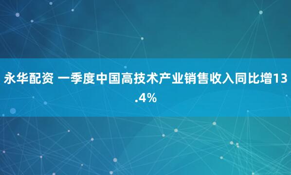 永华配资 一季度中国高技术产业销售收入同比增13.4%