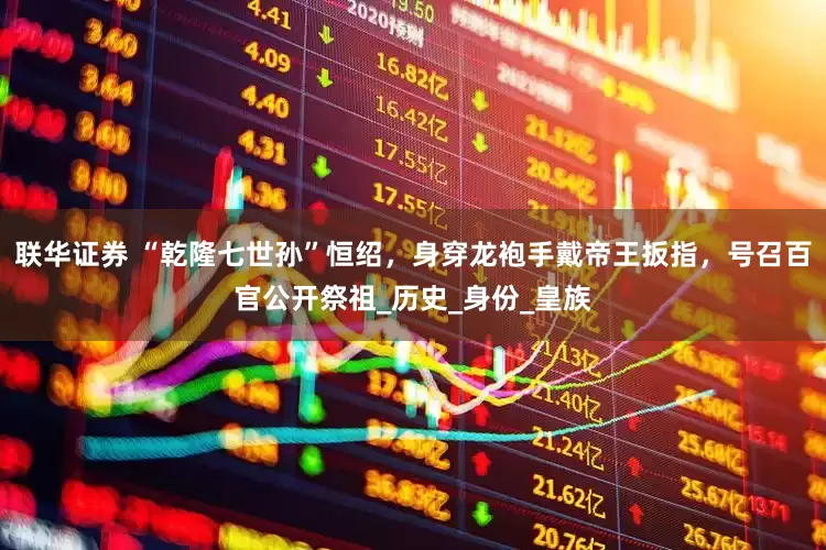 联华证券 “乾隆七世孙”恒绍，身穿龙袍手戴帝王扳指，号召百官公开祭祖_历史_身份_皇族