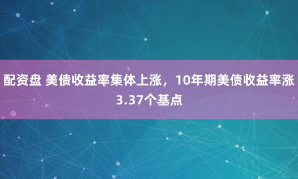 配资盘 美债收益率集体上涨，10年期美债收益率涨3.37个基点