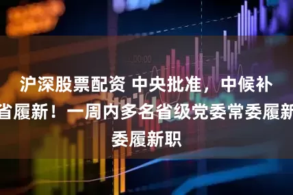 沪深股票配资 中央批准，中候补跨省履新！一周内多名省级党委常委履新职