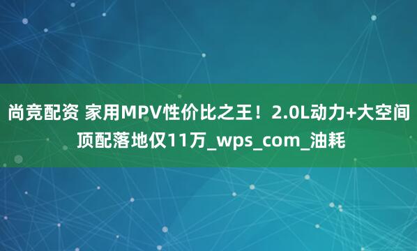 尚竞配资 家用MPV性价比之王！2.0L动力+大空间 顶配落地仅11万_wps_com_油耗