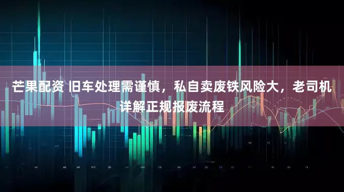 芒果配资 旧车处理需谨慎，私自卖废铁风险大，老司机详解正规报废流程