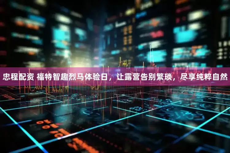 忠程配资 福特智趣烈马体验日，让露营告别繁琐，尽享纯粹自然