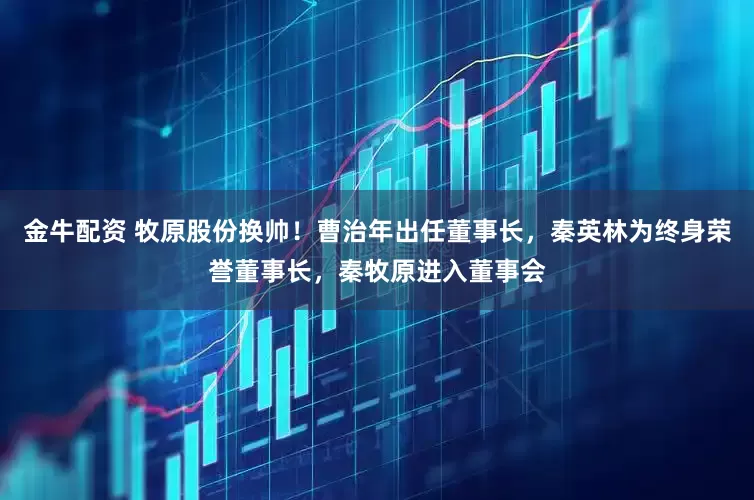 金牛配资 牧原股份换帅！曹治年出任董事长，秦英林为终身荣誉董事长，秦牧原进入董事会