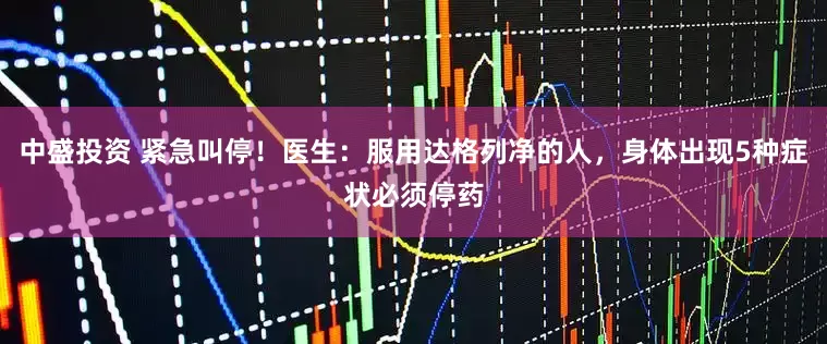 中盛投资 紧急叫停！医生：服用达格列净的人，身体出现5种症状必须停药