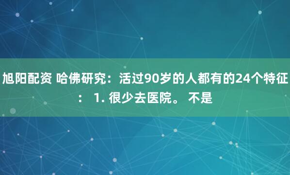 旭阳配资 哈佛研究：活过90岁的人都有的24个特征： 1. 很少去医院。 不是